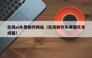 长宁在线ai头像制作网站（在线制作头像图片生成器）