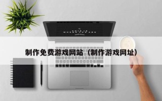 长宁制作免费游戏网站（制作游戏网址）
